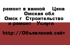 ремонт в ванной  › Цена ­ 400 - Омская обл., Омск г. Строительство и ремонт » Услуги   